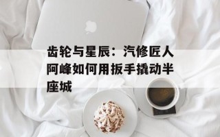 齿轮与星辰：汽修匠人阿峰如何用扳手撬动半座城