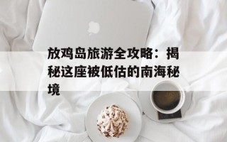放鸡岛旅游全攻略：揭秘这座被低估的南海秘境