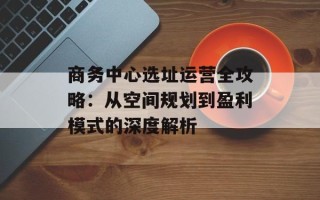 商务中心选址运营全攻略：从空间规划到盈利模式的深度解析