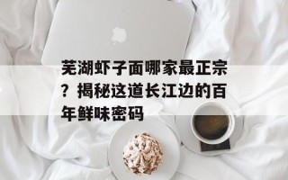 芜湖虾子面哪家最正宗？揭秘这道长江边的百年鲜味密码