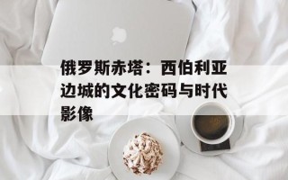俄罗斯赤塔：西伯利亚边城的文化密码与时代影像
