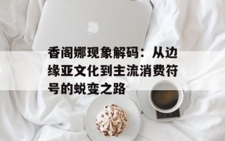 香阁娜现象解码：从边缘亚文化到主流消费符号的蜕变之路