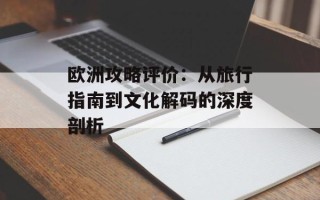 欧洲攻略评价：从旅行指南到文化解码的深度剖析