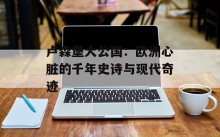 卢森堡大公国：欧洲心脏的千年史诗与现代奇迹