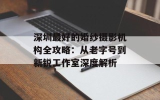 深圳最好的婚纱摄影机构全攻略：从老字号到新锐工作室深度解析
