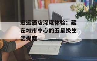 宏远酒店深度体验：藏在城市中心的五星级生活提案