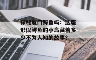 探秘厦门鳄鱼屿：这座形似鳄鱼的小岛藏着多少不为人知的故事？