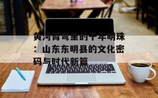 黄河臂弯里的千年明珠：山东东明县的文化密码与时代新篇