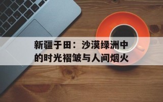 新疆于田：沙漠绿洲中的时光褶皱与人间烟火