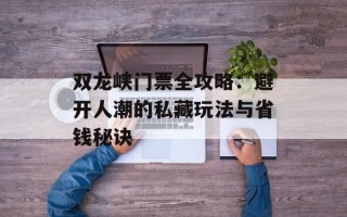 双龙峡门票全攻略：避开人潮的私藏玩法与省钱秘诀