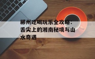 郴州吃喝玩乐全攻略：舌尖上的湘南秘境与山水奇遇