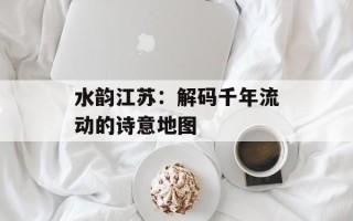 水韵江苏：解码千年流动的诗意地图