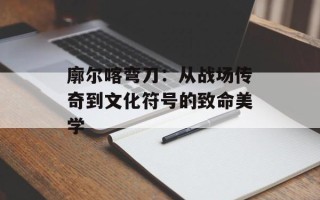 廓尔喀弯刀：从战场传奇到文化符号的致命美学