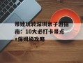 带娃玩转深圳亲子游指南：10大必打卡景点+保姆级攻略