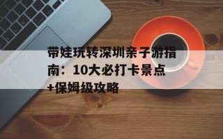 带娃玩转深圳亲子游指南：10大必打卡景点+保姆级攻略