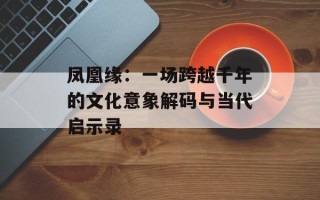 凤凰缘：一场跨越千年的文化意象解码与当代启示录