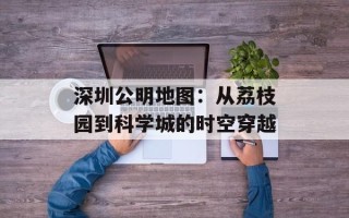 深圳公明地图：从荔枝园到科学城的时空穿越
