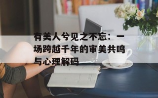 有美人兮见之不忘：一场跨越千年的审美共鸣与心理解码