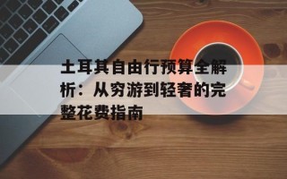 土耳其自由行预算全解析：从穷游到轻奢的完整花费指南