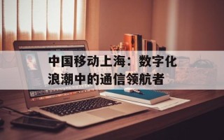 中国移动上海：数字化浪潮中的通信领航者