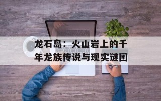 龙石岛：火山岩上的千年龙族传说与现实谜团