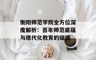 衡阳师范学院全方位深度解析：百年师范底蕴与现代化教育的碰撞
