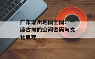广东潮州地图全图：一座古城的空间密码与文化肌理