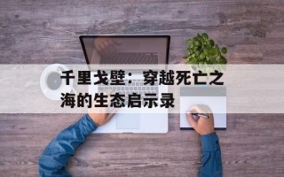千里戈壁：穿越死亡之海的生态启示录