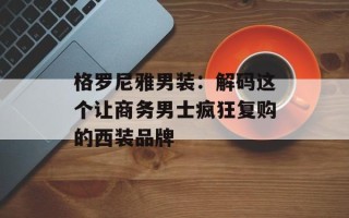 格罗尼雅男装：解码这个让商务男士疯狂复购的西装品牌