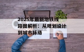 2025年最新地铁线路图解析：从规划设计到城市脉络
