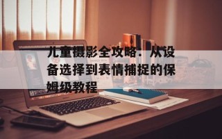 儿童摄影全攻略：从设备选择到表情捕捉的保姆级教程