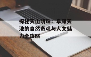 探秘天山明珠：阜康天池的自然奇观与人文魅力全攻略