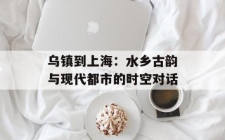 乌镇到上海：水乡古韵与现代都市的时空对话
