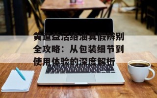 黄道益活络油真假辨别全攻略：从包装细节到使用体验的深度解析