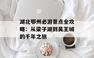 湖北鄂州必游景点全攻略：从梁子湖到吴王城的千年之旅