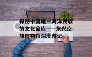探秘中国唯一海洋民族的文化宝库——东兴京族博物馆深度游记