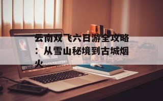 云南双飞六日游全攻略：从雪山秘境到古城烟火