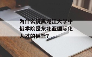 为什么说黑龙江大学中俄学院是东北亚国际化人才的摇篮？