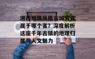 湘西明珠凤凰古城究竟属于哪个省？深度解析这座千年古镇的地理归属与人文魅力