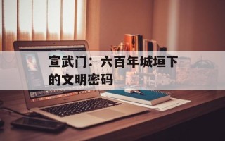 宣武门：六百年城垣下的文明密码