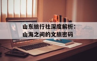 山东旅行社深度解析：山海之间的文旅密码