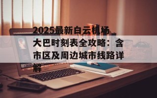 2025最新白云机场大巴时刻表全攻略：含市区及周边城市线路详解
