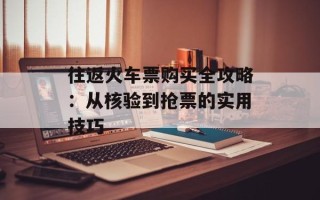 往返火车票购买全攻略：从核验到抢票的实用技巧