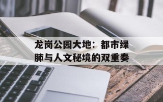 龙岗公园大地：都市绿肺与人文秘境的双重奏