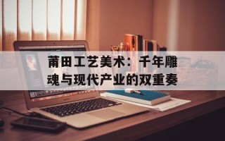 莆田工艺美术：千年雕魂与现代产业的双重奏