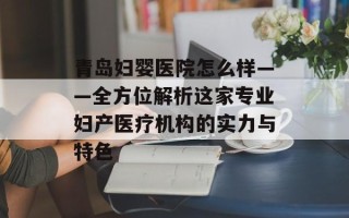 青岛妇婴医院怎么样——全方位解析这家专业妇产医疗机构的实力与特色