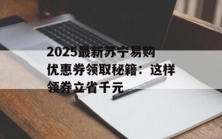 2025最新苏宁易购优惠券领取秘籍：这样领券立省千元
