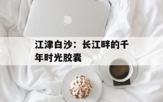 江津白沙：长江畔的千年时光胶囊