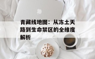 青藏线地图：从冻土天路到生命禁区的全维度解析