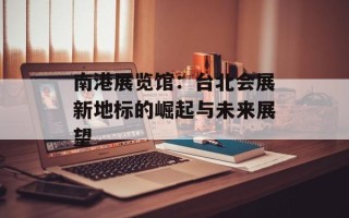 南港展览馆：台北会展新地标的崛起与未来展望